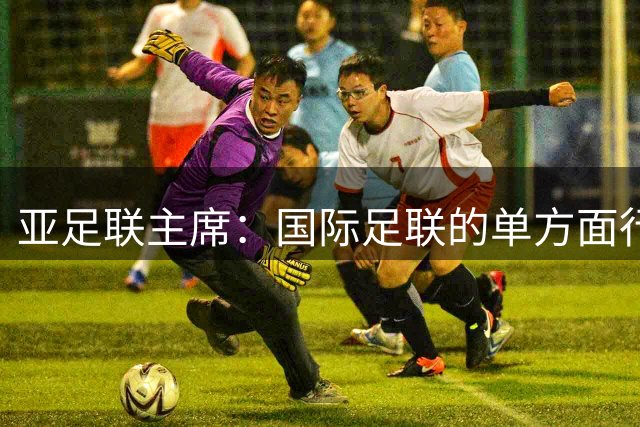 亚足联主席：国际足联的单方面行动似乎正在破坏洲际足球体系