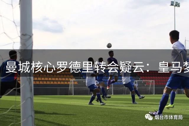 曼城核心罗德里转会疑云：皇马梦与蓝月亮王朝的十字路口
