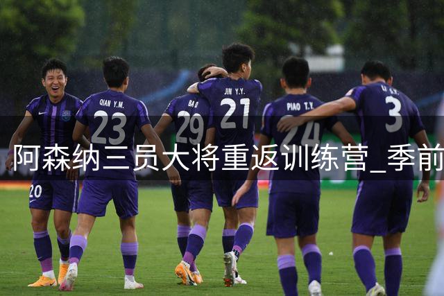 阿森纳三员大将重返训练营 季前备战迎关键转折