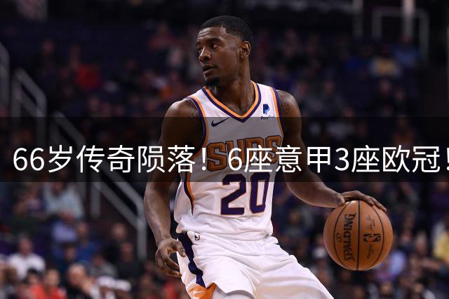 66岁传奇陨落！6座意甲3座欧冠！20年只守1队，值吗？