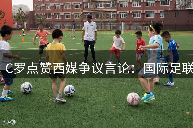 C罗点赞西媒争议言论：国际足联被指操控世界杯力挺梅西