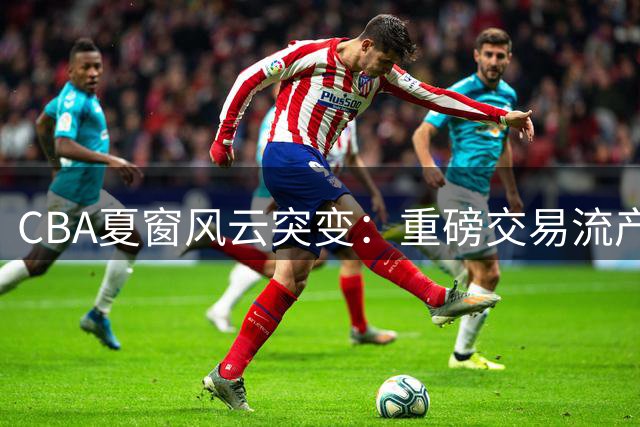 CBA夏窗风云突变：重磅交易流产与外援续约潮交织